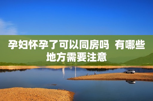孕妇怀孕了可以同房吗  有哪些地方需要注意