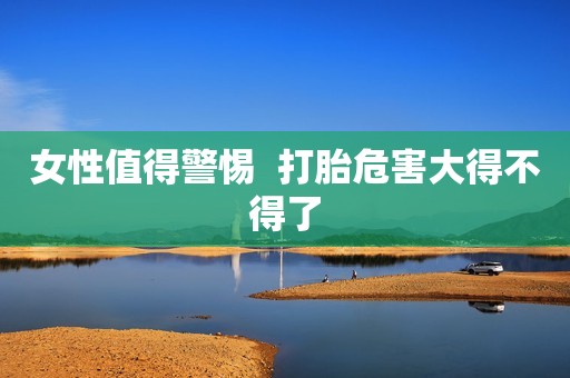 女性值得警惕  打胎危害大得不得了