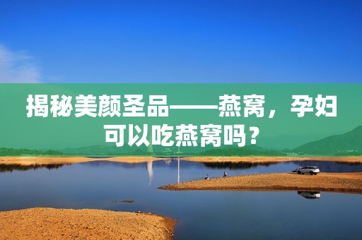 揭秘美颜圣品——燕窝，孕妇可以吃燕窝吗？