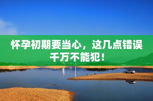 怀孕初期要当心，这几点错误千万不能犯！