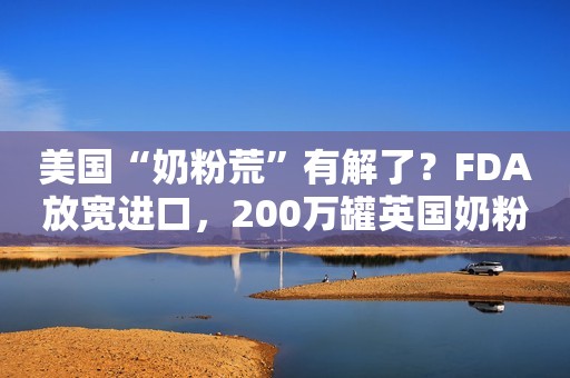 美国“奶粉荒”有解了？FDA放宽进口，200万罐英国奶粉“整装待发”；雅培将释放30万罐特殊奶粉