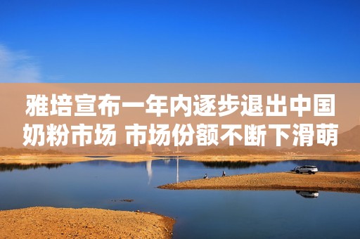 雅培宣布一年内逐步退出中国奶粉市场 市场份额不断下滑萌生退意？