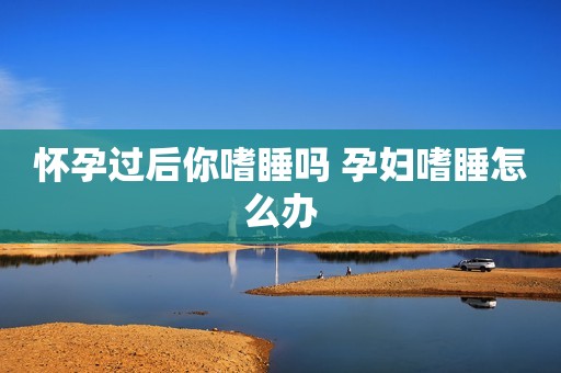 怀孕过后你嗜睡吗 孕妇嗜睡怎么办