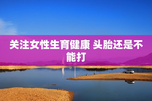 关注女性生育健康 头胎还是不能打