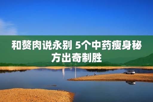 和赘肉说永别 5个中药瘦身秘方出奇制胜