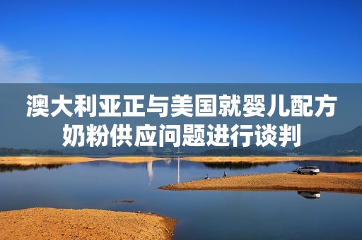 澳大利亚正与美国就婴儿配方奶粉供应问题进行谈判
