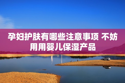 孕妇护肤有哪些注意事项 不妨用用婴儿保湿产品