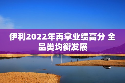 伊利2022年再拿业绩高分 全品类均衡发展