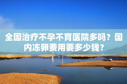 全国治疗不孕不育医院多吗？国内冻卵费用要多少钱？