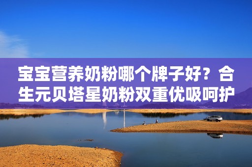 宝宝营养奶粉哪个牌子好？合生元贝塔星奶粉双重优吸呵护助成长
