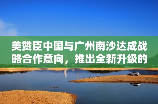 美赞臣中国与广州南沙达成战略合作意向，推出全新升级的港版安儿宝A+婴幼儿配方奶粉