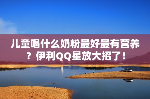 儿童喝什么奶粉最好最有营养？伊利QQ星放大招了！