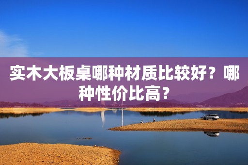 实木大板桌哪种材质比较好？哪种性价比高？