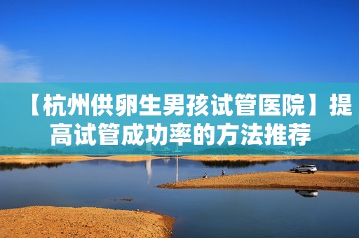 【杭州供卵生男孩试管医院】提高试管成功率的方法推荐