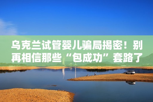 乌克兰试管婴儿骗局揭密！别再相信那些“包成功”套路了