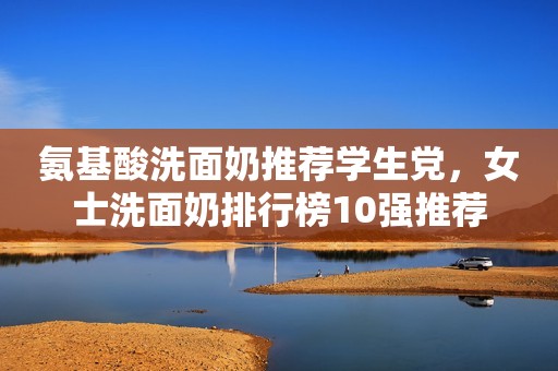 氨基酸洗面奶推荐学生党，女士洗面奶排行榜10强推荐