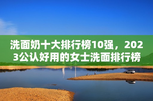 洗面奶十大排行榜10强，2023公认好用的女士洗面排行榜