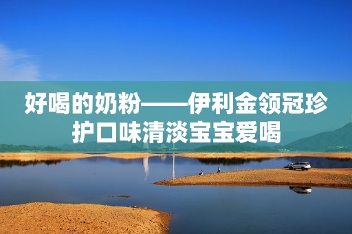 好喝的奶粉——伊利金领冠珍护口味清淡宝宝爱喝
