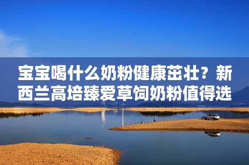 宝宝喝什么奶粉健康茁壮？新西兰高培臻爱草饲奶粉值得选择！