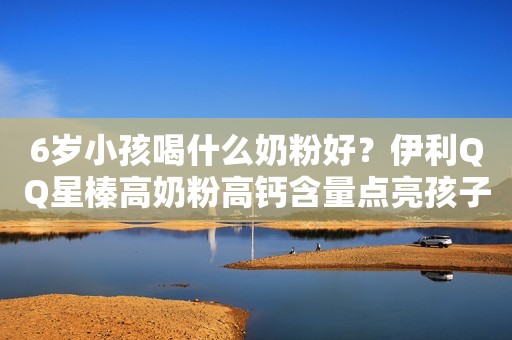 6岁小孩喝什么奶粉好？伊利QQ星榛高奶粉高钙含量点亮孩子多彩童年