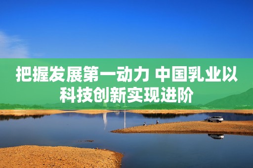把握发展第一动力 中国乳业以科技创新实现进阶