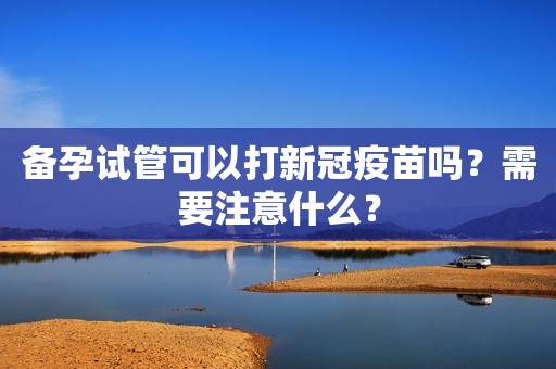 备孕试管可以打新冠疫苗吗？需要注意什么？