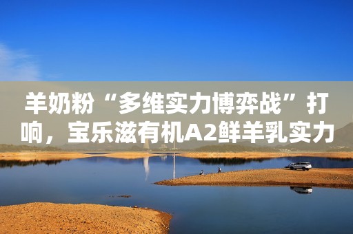 羊奶粉“多维实力博弈战”打响，宝乐滋有机A2鲜羊乳实力抢跑