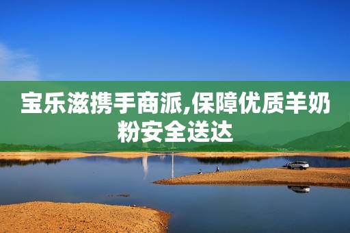 宝乐滋携手商派,保障优质羊奶粉安全送达