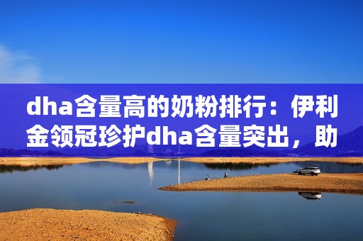 dha含量高的奶粉排行：伊利金领冠珍护dha含量突出，助力宝宝智慧发育！