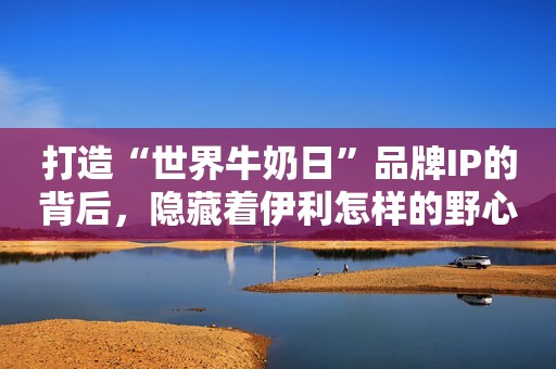 打造“世界牛奶日”品牌IP的背后，隐藏着伊利怎样的野心？