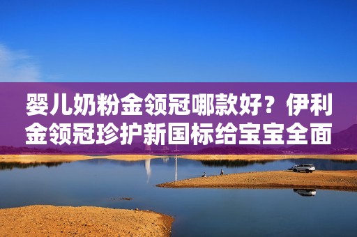 婴儿奶粉金领冠哪款好？伊利金领冠珍护新国标给宝宝全面保护
