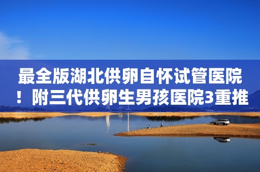 最全版湖北供卵自怀试管医院！附三代供卵生男孩医院3重推