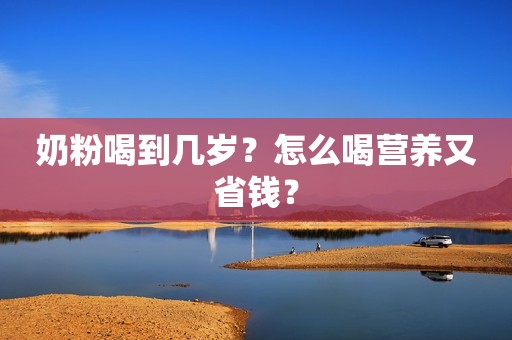 奶粉喝到几岁？怎么喝营养又省钱？
