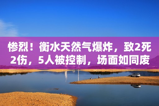 惨烈！衡水天然气爆炸，致2死2伤，5人被控制，场面如同废墟！