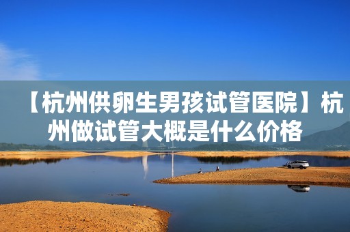 【杭州供卵生男孩试管医院】杭州做试管大概是什么价格