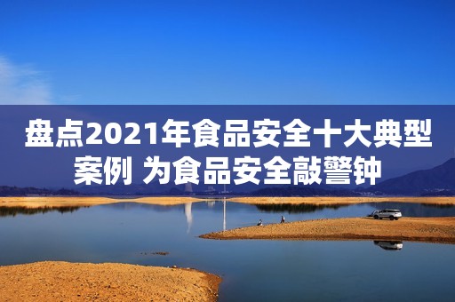 盘点2021年食品安全十大典型案例 为食品安全敲警钟