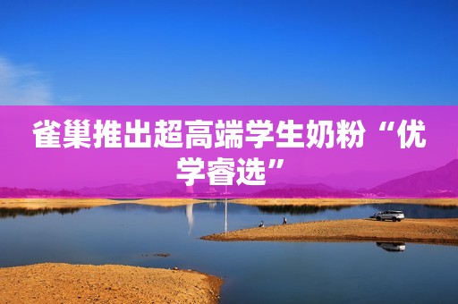 雀巢推出超高端学生奶粉“优学睿选”