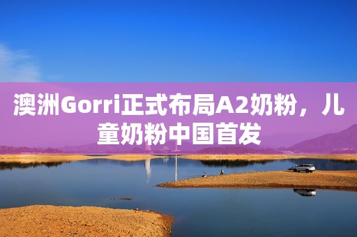澳洲Gorri正式布局A2奶粉，儿童奶粉中国首发