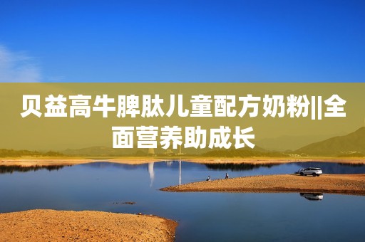 贝益高牛脾肽儿童配方奶粉||全面营养助成长