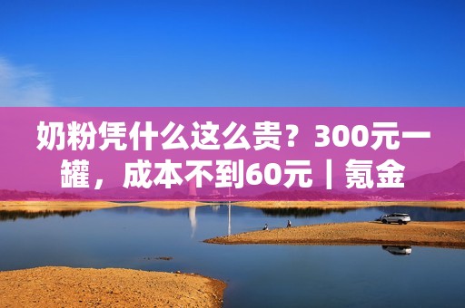 奶粉凭什么这么贵？300元一罐，成本不到60元｜氪金
