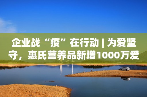 企业战“疫”在行动 | 为爱坚守，惠氏营养品新增1000万爱心奶粉抵达湖北六地