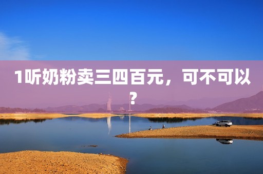 1听奶粉卖三四百元，可不可以？