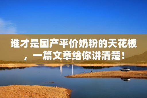 谁才是国产平价奶粉的天花板，一篇文章给你讲清楚！