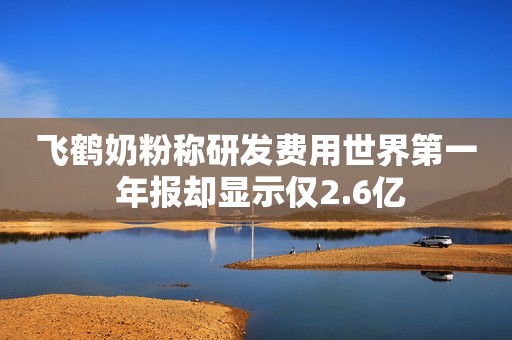 飞鹤奶粉称研发费用世界第一 年报却显示仅2.6亿