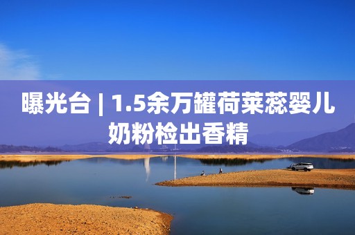 曝光台 | 1.5余万罐荷莱蕊婴儿奶粉检出香精