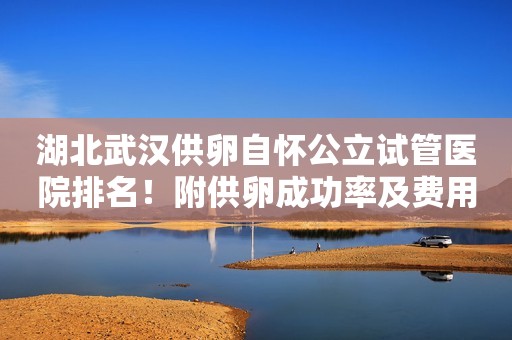 湖北武汉供卵自怀公立试管医院排名！附供卵成功率及费用