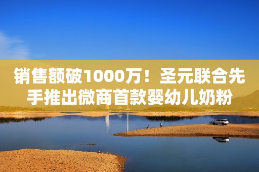 销售额破1000万！圣元联合先手推出微商首款婴幼儿奶粉