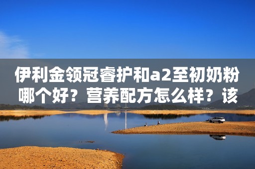 伊利金领冠睿护和a2至初奶粉哪个好？营养配方怎么样？该怎么选？