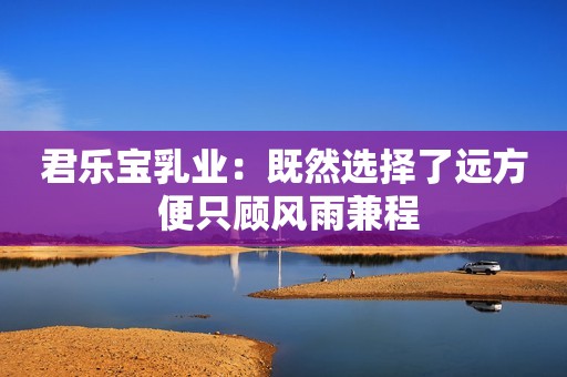 君乐宝乳业：既然选择了远方 便只顾风雨兼程