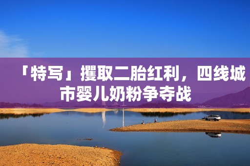 「特写」攫取二胎红利，四线城市婴儿奶粉争夺战